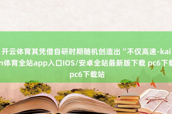 开云体育其凭借自研时期随机创造出“不仅高速-kaiyun体育全站app入口IOS/安卓全站最新版下载 pc6下载站