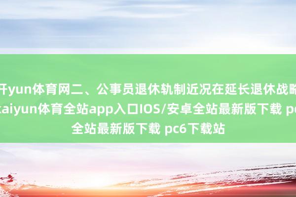 开yun体育网二、公事员退休轨制近况在延长退休战略践诺前-kaiyun体育全站app入口IOS/安卓全站最新版下载 pc6下载站