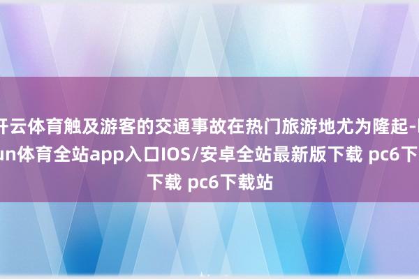 开云体育触及游客的交通事故在热门旅游地尤为隆起-kaiyun体育全站app入口IOS/安卓全站最新版下载 pc6下载站