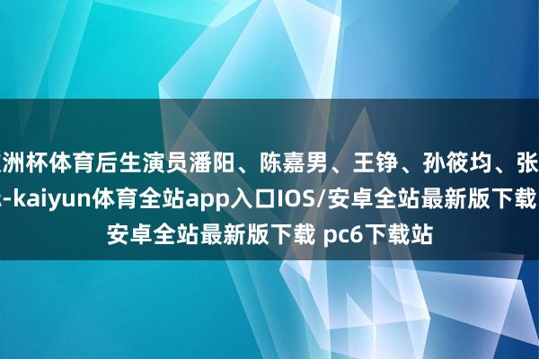 欧洲杯体育后生演员潘阳、陈嘉男、王铮、孙筱均、张宇彤、和树标-kaiyun体育全站app入口IOS/安卓全站最新版下载 pc6下载站