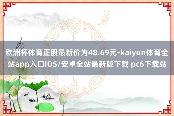 欧洲杯体育正股最新价为48.69元-kaiyun体育全站app入口IOS/安卓全站最新版下载 pc6下载站