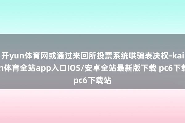 开yun体育网或通过来回所投票系统哄骗表决权-kaiyun体育全站app入口IOS/安卓全站最新版下载 pc6下载站