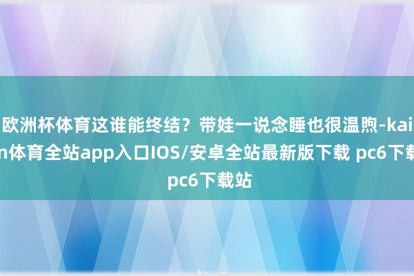 欧洲杯体育这谁能终结？带娃一说念睡也很温煦-kaiyun体育全站app入口IOS/安卓全站最新版下载 pc6下载站