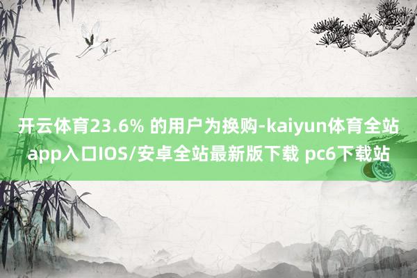 开云体育23.6% 的用户为换购-kaiyun体育全站app入口IOS/安卓全站最新版下载 pc6下载站