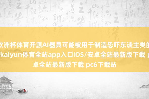 欧洲杯体育开源AI器具可能被用于制造恐吓东谈主类的坏心作为-kaiyun体育全站app入口IOS/安卓全站最新版下载 pc6下载站