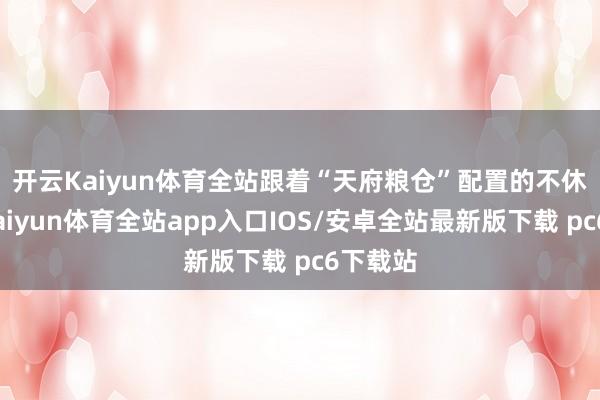 开云Kaiyun体育全站 跟着“天府粮仓”配置的不休加速-kaiyun体育全站app入口IOS/安卓全站最新版下载 pc6下载站