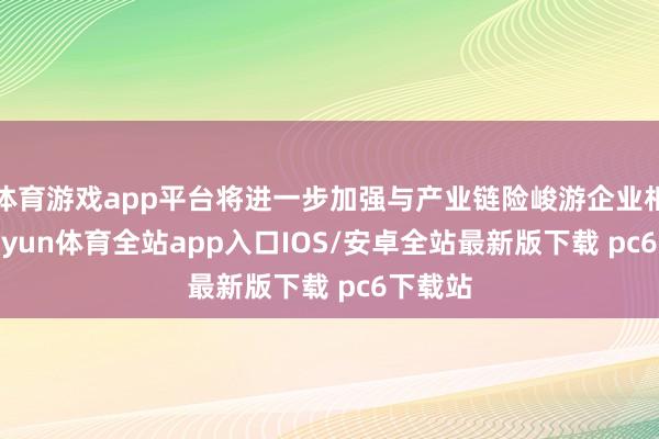 体育游戏app平台将进一步加强与产业链险峻游企业相助-kaiyun体育全站app入口IOS/安卓全站最新版下载 pc6下载站
