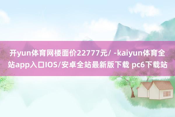 开yun体育网楼面价22777元/ -kaiyun体育全站app入口IOS/安卓全站最新版下载 pc6下载站