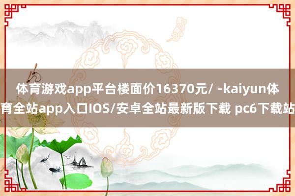 体育游戏app平台楼面价16370元/ -kaiyun体育全站app入口IOS/安卓全站最新版下载 pc6下载站