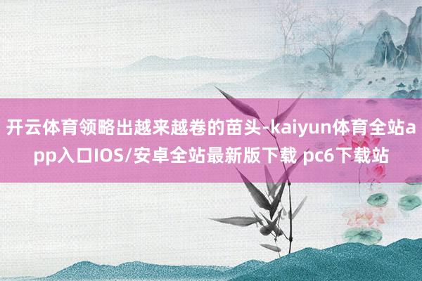 开云体育领略出越来越卷的苗头-kaiyun体育全站app入口IOS/安卓全站最新版下载 pc6下载站