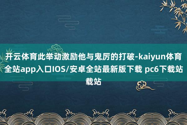 开云体育此举动激励他与鬼厉的打破-kaiyun体育全站app入口IOS/安卓全站最新版下载 pc6下载站