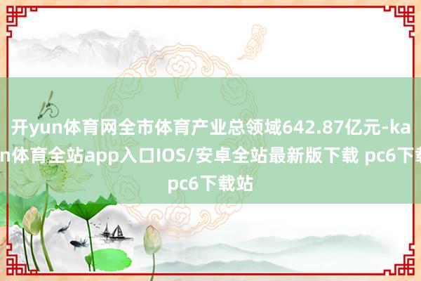 开yun体育网全市体育产业总领域642.87亿元-kaiyun体育全站app入口IOS/安卓全站最新版下载 pc6下载站