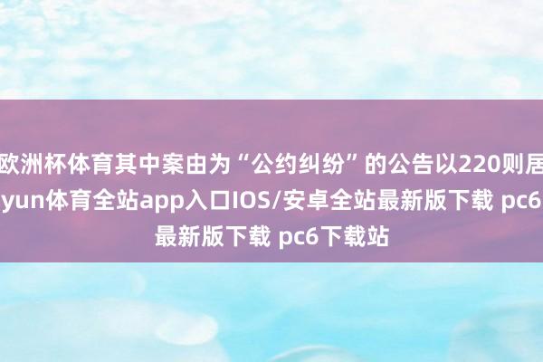 欧洲杯体育其中案由为“公约纠纷”的公告以220则居首-kaiyun体育全站app入口IOS/安卓全站最新版下载 pc6下载站