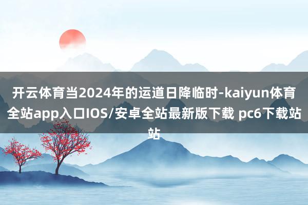 开云体育当2024年的运道日降临时-kaiyun体育全站app入口IOS/安卓全站最新版下载 pc6下载站