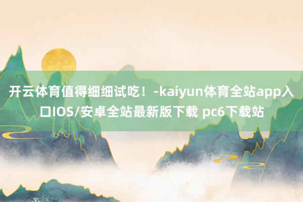开云体育值得细细试吃！-kaiyun体育全站app入口IOS/安卓全站最新版下载 pc6下载站