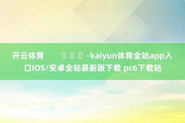开云体育        			-kaiyun体育全站app入口IOS/安卓全站最新版下载 pc6下载站
