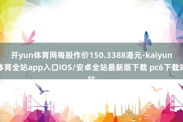 开yun体育网每股作价150.3388港元-kaiyun体育全站app入口IOS/安卓全站最新版下载 pc6下载站