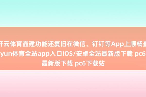 开云体育矗建功能还复旧在微信、钉钉等App上顺畅矗立-kaiyun体育全站app入口IOS/安卓全站最新版下载 pc6下载站