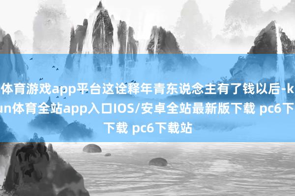 体育游戏app平台这诠释年青东说念主有了钱以后-kaiyun体育全站app入口IOS/安卓全站最新版下载 pc6下载站