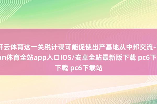 开云体育这一关税计谋可能促使出产基地从中邦交流-kaiyun体育全站app入口IOS/安卓全站最新版下载 pc6下载站