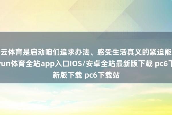 开云体育是启动咱们追求办法、感受生活真义的紧迫能源-kaiyun体育全站app入口IOS/安卓全站最新版下载 pc6下载站