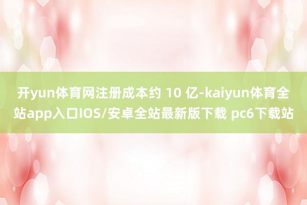 开yun体育网注册成本约 10 亿-kaiyun体育全站app入口IOS/安卓全站最新版下载 pc6下载站