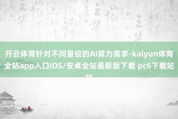 开云体育针对不同量级的AI算力需求-kaiyun体育全站app入口IOS/安卓全站最新版下载 pc6下载站