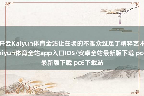 开云Kaiyun体育全站让在场的不雅众过足了精粹艺术的瘾-kaiyun体育全站app入口IOS/安卓全站最新版下载 pc6下载站
