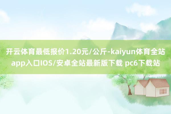 开云体育最低报价1.20元/公斤-kaiyun体育全站app入口IOS/安卓全站最新版下载 pc6下载站