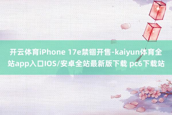 开云体育iPhone 17e禁锢开售-kaiyun体育全站app入口IOS/安卓全站最新版下载 pc6下载站