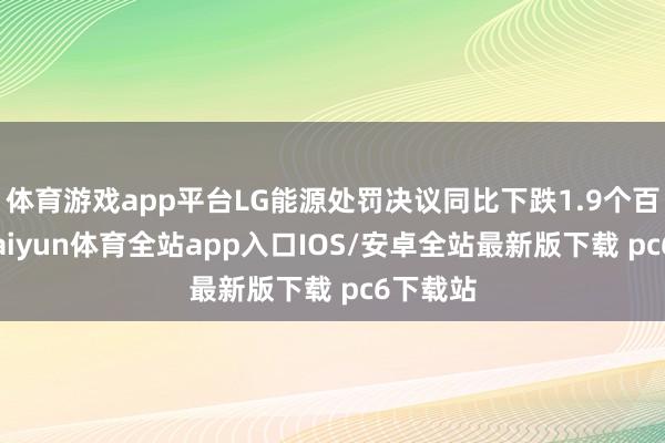 体育游戏app平台LG能源处罚决议同比下跌1.9个百分点-kaiyun体育全站app入口IOS/安卓全站最新版下载 pc6下载站