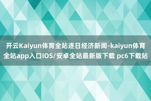 开云Kaiyun体育全站逐日经济新闻-kaiyun体育全站app入口IOS/安卓全站最新版下载 pc6下载站