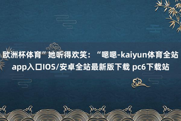 欧洲杯体育”她听得欢笑：“嗯嗯-kaiyun体育全站app入口IOS/安卓全站最新版下载 pc6下载站