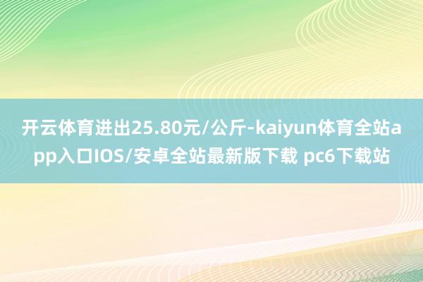 开云体育进出25.80元/公斤-kaiyun体育全站app入口IOS/安卓全站最新版下载 pc6下载站