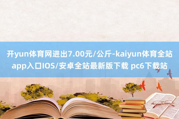 开yun体育网进出7.00元/公斤-kaiyun体育全站app入口IOS/安卓全站最新版下载 pc6下载站