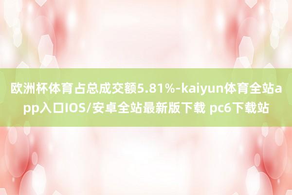 欧洲杯体育占总成交额5.81%-kaiyun体育全站app入口IOS/安卓全站最新版下载 pc6下载站