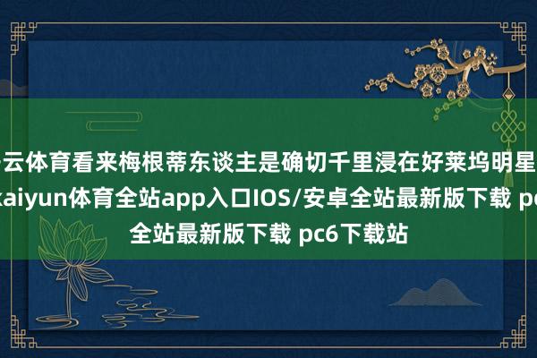 开云体育看来梅根蒂东谈主是确切千里浸在好莱坞明星的氛围里-kaiyun体育全站app入口IOS/安卓全站最新版下载 pc6下载站