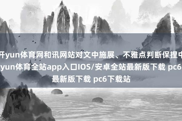 开yun体育网和讯网站对文中施展、不雅点判断保捏中立-kaiyun体育全站app入口IOS/安卓全站最新版下载 pc6下载站