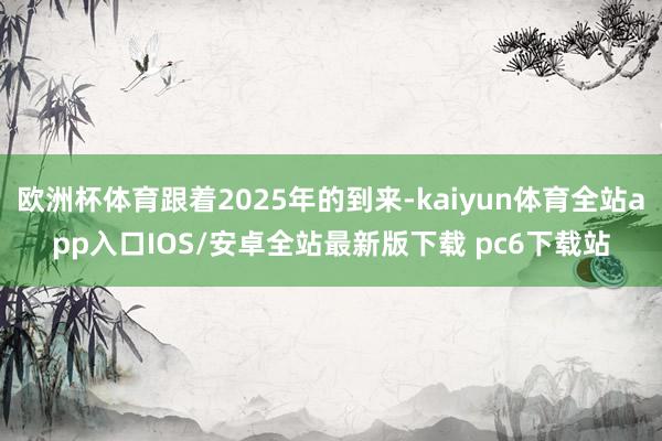 欧洲杯体育跟着2025年的到来-kaiyun体育全站app入口IOS/安卓全站最新版下载 pc6下载站