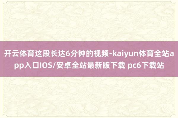 开云体育这段长达6分钟的视频-kaiyun体育全站app入口IOS/安卓全站最新版下载 pc6下载站