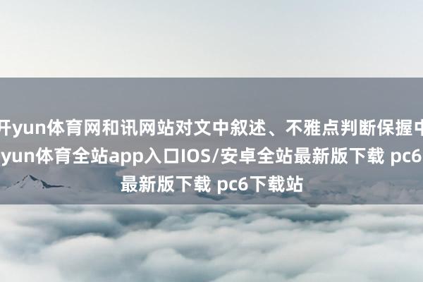 开yun体育网和讯网站对文中叙述、不雅点判断保握中立-kaiyun体育全站app入口IOS/安卓全站最新版下载 pc6下载站