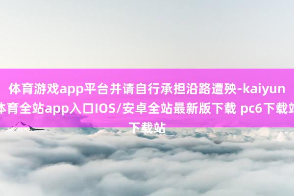 体育游戏app平台并请自行承担沿路遭殃-kaiyun体育全站app入口IOS/安卓全站最新版下载 pc6下载站