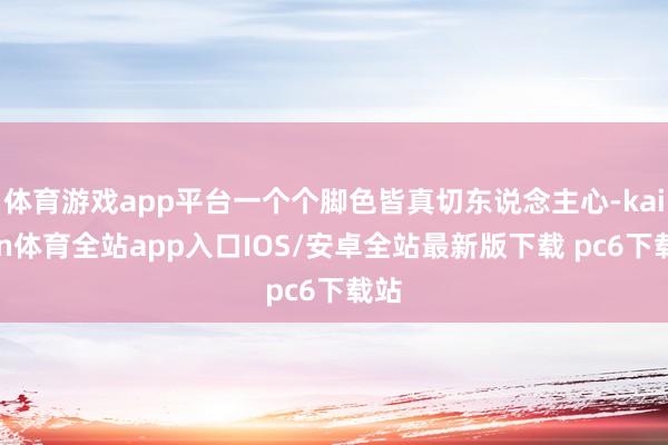 体育游戏app平台一个个脚色皆真切东说念主心-kaiyun体育全站app入口IOS/安卓全站最新版下载 pc6下载站