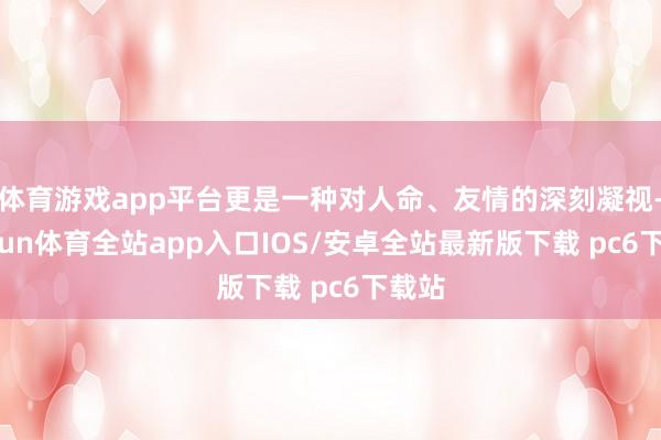体育游戏app平台更是一种对人命、友情的深刻凝视-kaiyun体育全站app入口IOS/安卓全站最新版下载 pc6下载站