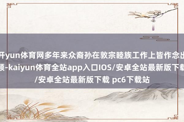 开yun体育网多年来众裔孙在敦宗睦族工作上皆作念出了超卓的孝顺-kaiyun体育全站app入口IOS/安卓全站最新版下载 pc6下载站