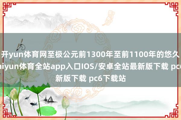 开yun体育网至极公元前1300年至前1100年的悠久历史-kaiyun体育全站app入口IOS/安卓全站最新版下载 pc6下载站