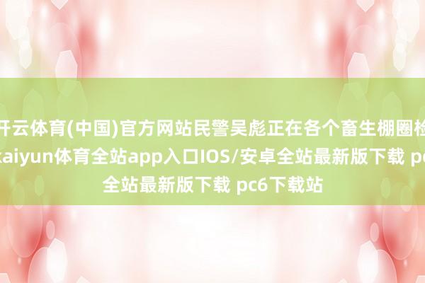 开云体育(中国)官方网站民警吴彪正在各个畜生棚圈检验情况-kaiyun体育全站app入口IOS/安卓全站最新版下载 pc6下载站