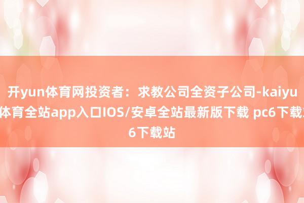 开yun体育网投资者：求教公司全资子公司-kaiyun体育全站app入口IOS/安卓全站最新版下载 pc6下载站