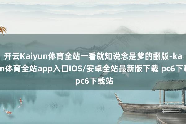 开云Kaiyun体育全站一看就知说念是爹的翻版-kaiyun体育全站app入口IOS/安卓全站最新版下载 pc6下载站