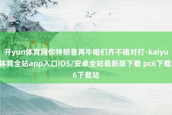 开yun体育网你特朗普再牛咱们齐不错对打-kaiyun体育全站app入口IOS/安卓全站最新版下载 pc6下载站